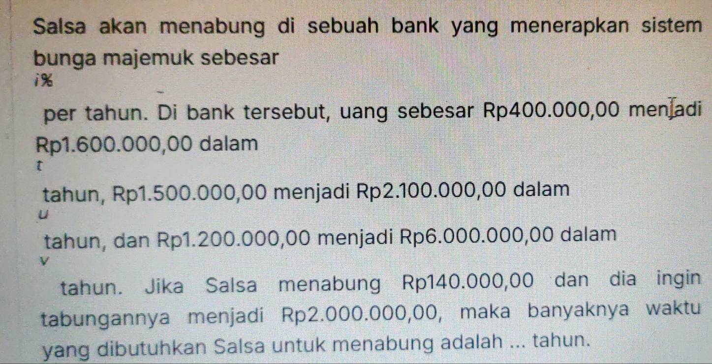 Salsa akan menabung di sebuah bank yang menerapkan sistem 
bunga majemuk sebesar
i%
per tahun. Di bank tersebut, uang sebesar Rp400.000,00 men adi
Rp1.600.000,00 dalam 
t 
tahun, Rp1.500.000,00 menjadi Rp2.100.000,00 dalam 
tahun, dan Rp1.200.000,00 menjadi Rp6.000.000,00 dalam 
V 
tahun. Jika Salsa menabung Rp140.000,00 dan dia ingin 
tabungannya menjadi Rp2.000.000,00, maka banyaknya waktu 
yang dibutuhkan Salsa untuk menabung adalah ... tahun.