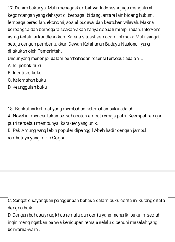 Dalam bukunya, Muiz menegaskan bahwa Indonesia juga mengalami
kegoncangan yang dahsyat di berbagai bidang, antara lain bidang hukum,
lembaga peradilan, ekonomi, sosial budaya, dan keutuhan wilayah. Makna
berbangsa dan bernegara seakan-akan hanya sebuah mimpi indah. Intervensi
asing terlalu sukar dielakkan. Karena situasi semacam ini maka Muiz sangat
setuju dengan pembentukkan Dewan Ketahanan Budaya Nasional, yang
dilakukan oleh Pemerintah.
Unsur yang menonjol dalam pembahasan resensi tersebut adalah ...
A. Isi pokok buku
B. Identitas buku
C. Kelemahan buku
D. Keunggulan buku
18. Berikut ini kalimat yang membahas kelemahan buku adalah ...
A. Novel ini menceritakan persahabatan empat remaja putri. Keempat remaja
putri tersebut mempunyai karakter yang unik.
B. Pak Amung yang lebih populer dipanggil Abeh hadir dengan jambul
rambutnya yang mirip Gogon.
C. Sangat disayangkan penggunaan bahasa dalam buku cerita ini kurang ditata
dengna baik.
D. Dengan bahasa ynag khas remaja dan cerita yang menarik, buku ini seolah
ingin mengingatkan bahwa kehidupan remaja selalu dipenuhi masalah yang
berwarna-warni.