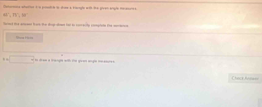 Defermine whether it is possible to draw a triangle with the given angle measures.
65°, 75°, 50°
Select the answer from the drop-down fist to correctly complete the sentence 
Show Hints 
h in □ to draw a triangle with the given angle measures. 
Check Answer