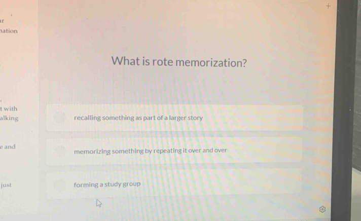 ation
What is rote memorization?
t with
alking recalling something as part of a larger story
e and
memorizing something by repeating it over and over
just forming a study group