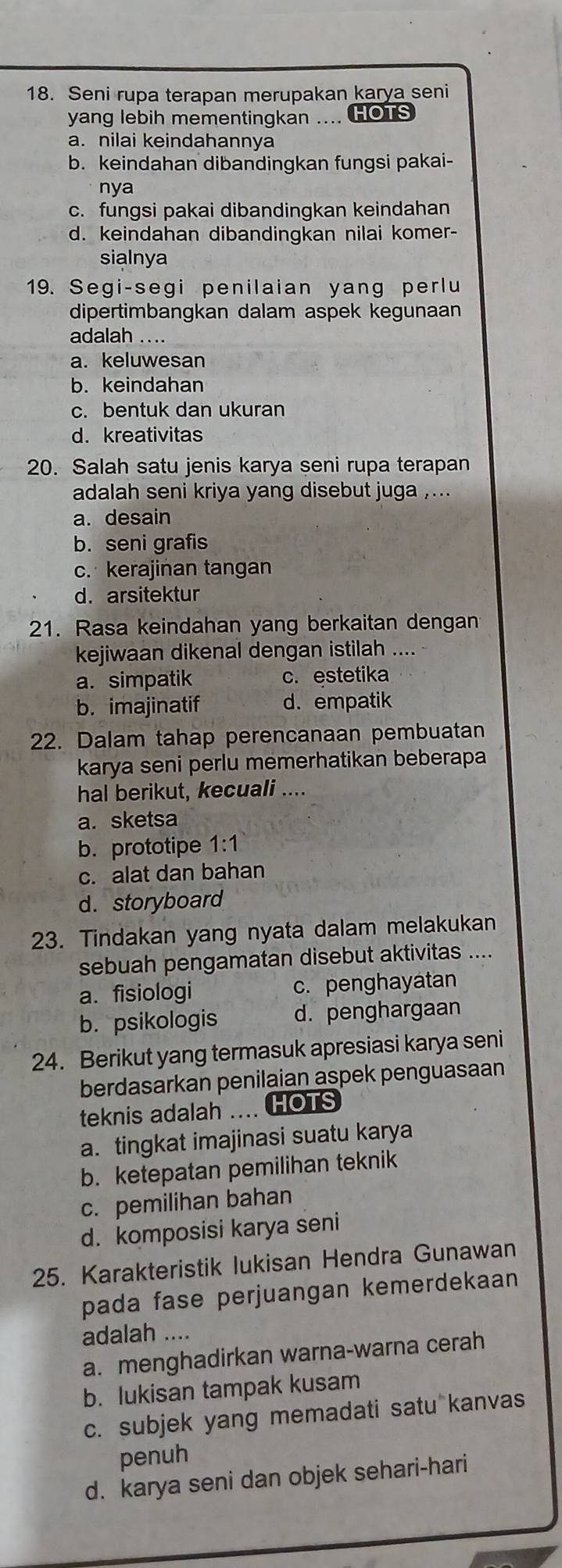 Seni rupa terapan merupakan karya seni
yang lebih mementingkan .... HOTS
a. nilai keindahannya
b. keindahan dibandingkan fungsi pakai-
nya
c. fungsi pakai dibandingkan keindahan
d. keindahan dibandingkan nilai komer-
sialnya
19. Segi-segi penilaian yang perlu
dipertimbangkan dalam aspek kegunaan
adalah ....
a. keluwesan
b. keindahan
c. bentuk dan ukuran
d. kreativitas
20. Salah satu jenis karya seni rupa terapan
adalah seni kriya yang disebut juga ,...
a. desain
b. seni grafis
c. kerajinan tangan
d. arsitektur
21. Rasa keindahan yang berkaitan dengan
kejiwaan dikenal dengan istilah ....
a. simpatik c. estetika
b. imajinatif d. empatik
22. Dalam tahap perencanaan pembuatan
karya seni perlu memerhatikan beberapa
hal berikut, kecuali ....
a. sketsa
b. prototipe 1:1
c. alat dan bahan
d. storyboard
23. Tindakan yang nyata dalam melakukan
sebuah pengamatan disebut aktivitas ....
a. fisiologi c. penghayatan
b. psikologis d. penghargaan
24. Berikut yang termasuk apresiasi karya seni
berdasarkan penilaian aspek penguasaan
teknis adalah .... HOTS
a. tingkat imajinasi suatu karya
b. ketepatan pemilihan teknik
c. pemilihan bahan
d. komposisi karya seni
25. Karakteristik lukisan Hendra Gunawan
pada fase perjuangan kemerdekaan 
adalah ....
a. menghadirkan warna-warna cerah
b. lukisan tampak kusam
c. subjek yang memadati satu kanvas
penuh
d. karya seni dan objek sehari-hari