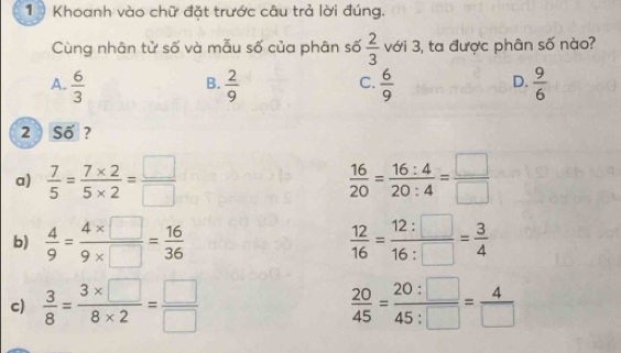 Khoanh vào chữ đặt trước câu trả lời đúng.
Cùng nhân tử số và mẫu số của phân số  2/3  với 3, ta được phân số nào?
A.  6/3   2/9   6/9   9/6 
B.
C.
D.
2 Số ?
a)  7/5 = (7* 2)/5* 2 = □ /□    16/20 = 16:4/20:4 = □ /□  
b)  4/9 = (4* □ )/9* □  = 16/36   12/16 = 12:□ /16:□  = 3/4 
c)  3/8 = (3* □ )/8* 2 = □ /□    20/45 = 20:□ /45:□  = 4/□  