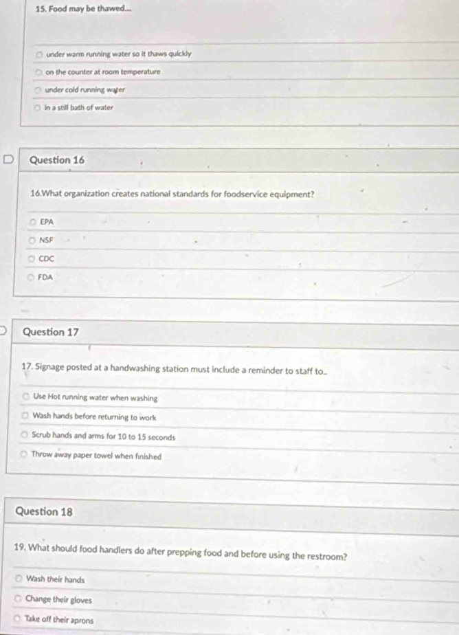 Food may be thawed...
under warm running water so it thaws quickly
on the counter at room temperature
under cold running water
in a still bath of water
Question 16
16.What organization creates national standards for foodservice equipment?
EPA
NSF
CDC
FDA
Question 17
17. Signage posted at a handwashing station must include a reminder to staff to..
Use Hot running water when washing
Wash hands before returning to work
Scrub hands and arms for 10 to 15 seconds
Throw away paper towel when finished
Question 18
19. What should food handlers do after prepping food and before using the restroom?
Wash their hands
Change their gloves
Take off their aprons