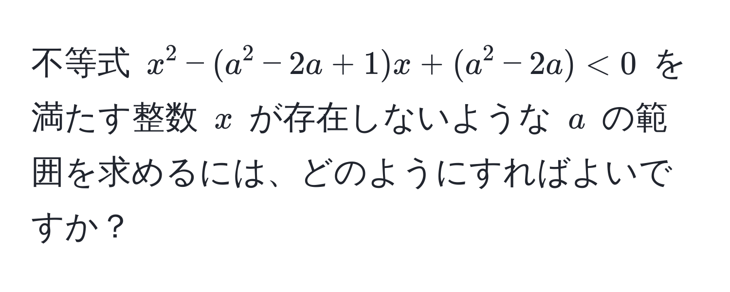 不等式 $x^2 - (a^2 - 2a + 1)x + (a^2 - 2a) < 0$ を満たす整数 $x$ が存在しないような $a$ の範囲を求めるには、どのようにすればよいですか？