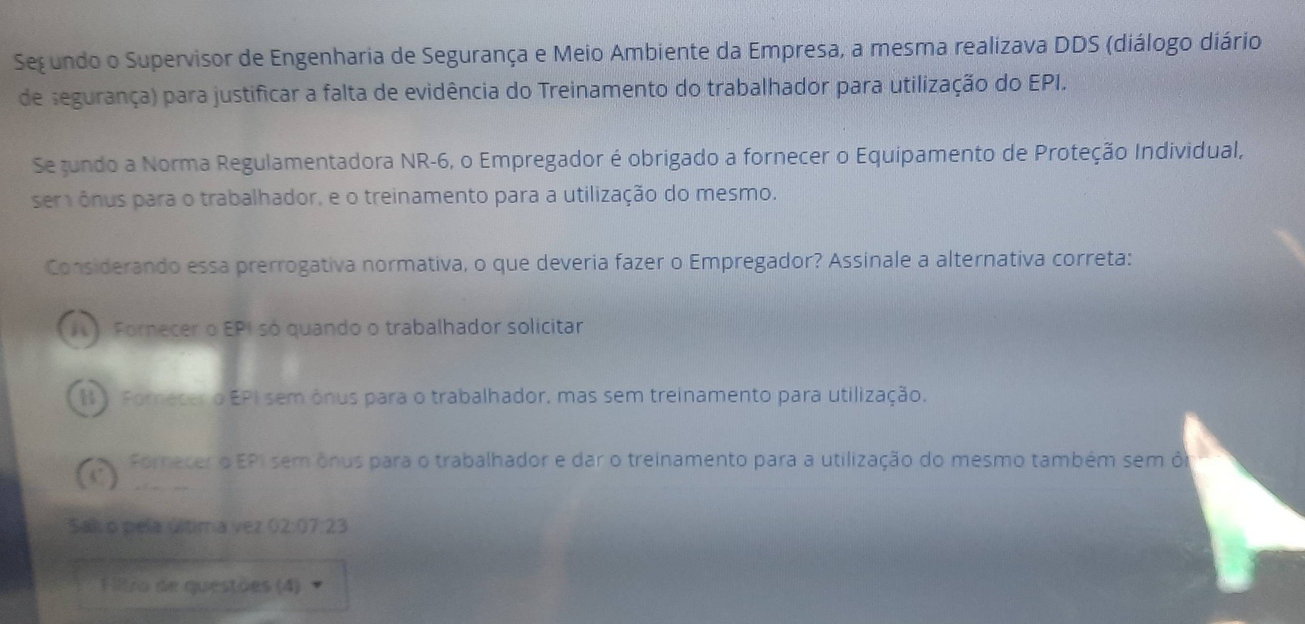 Segundo o Supervisor de Engenharia de Segurança e Meio Ambiente da Empresa, a mesma realizava DDS (diálogo diário
de segurança) para justificar a falta de evidência do Treinamento do trabalhador para utilização do EPI.
Se jundo a Norma Regulamentadora NR -6, o Empregador é obrigado a fornecer o Equipamento de Proteção Individual,
ser ônus para o trabalhador, e o treinamento para a utilização do mesmo.
Considerando essa prerrogativa normativa, o que deveria fazer o Empregador? Assinale a alternativa correta:
) Fornecer o EPI só quando o trabalhador solicitar
I Forecer o EPI sem ônus para o trabalhador, mas sem treinamento para utilização.
Fornecer o EPI sem ônus para o trabalhador e dar o treinamento para a utilização do mesmo também sem ô
Sal o pela última vez 02:07:23
Fitro de questões (4)