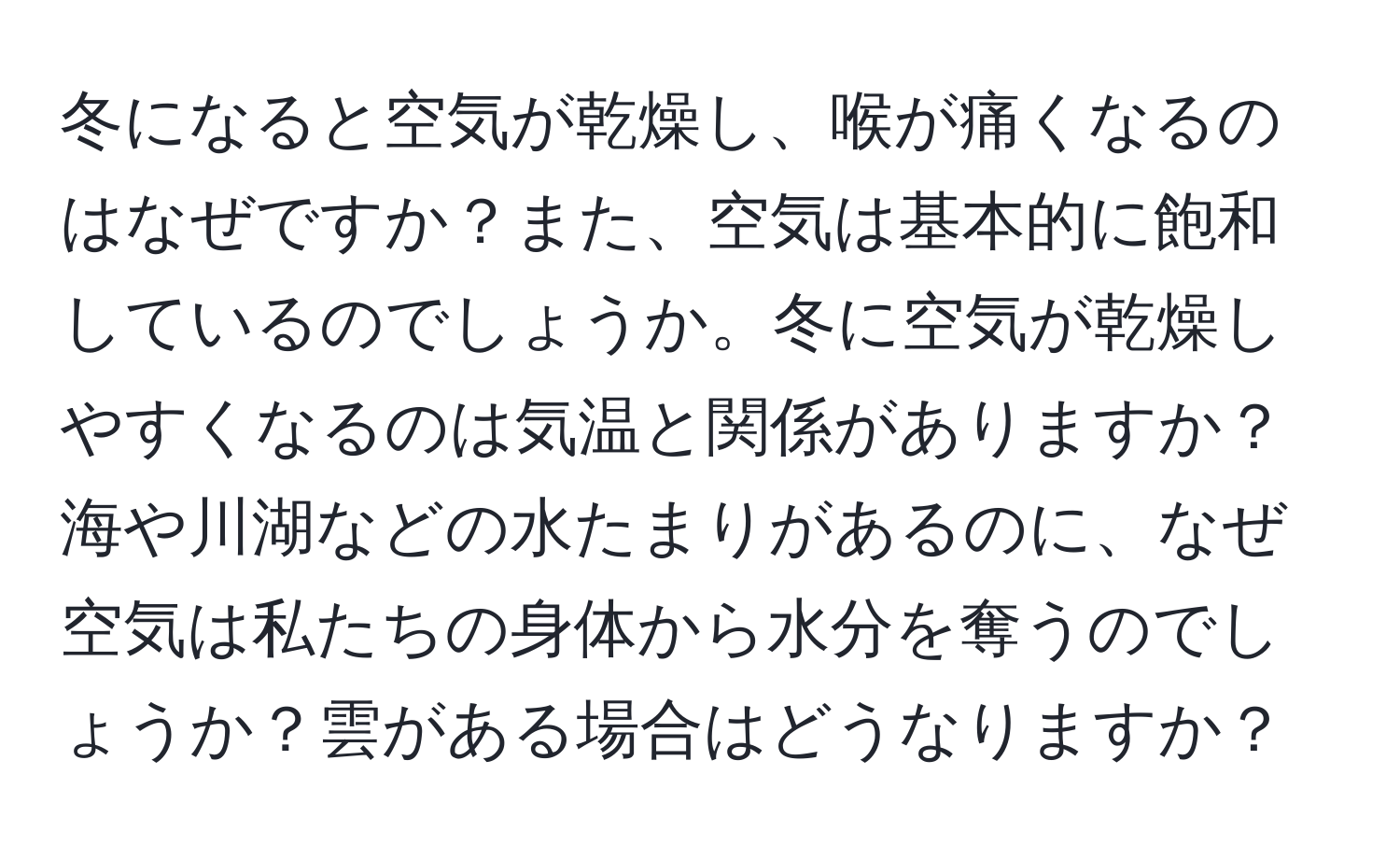 冬になると空気が乾燥し、喉が痛くなるのはなぜですか？また、空気は基本的に飽和しているのでしょうか。冬に空気が乾燥しやすくなるのは気温と関係がありますか？海や川湖などの水たまりがあるのに、なぜ空気は私たちの身体から水分を奪うのでしょうか？雲がある場合はどうなりますか？