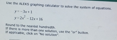 Use the ALEKS graphing calculator to solve the system of equations.
y=-3x+1
y=2x^2-12x+16
Round to the nearest hundredth.
If there is more than one solution, use the "or" button.
If applicable, click on "No solution".