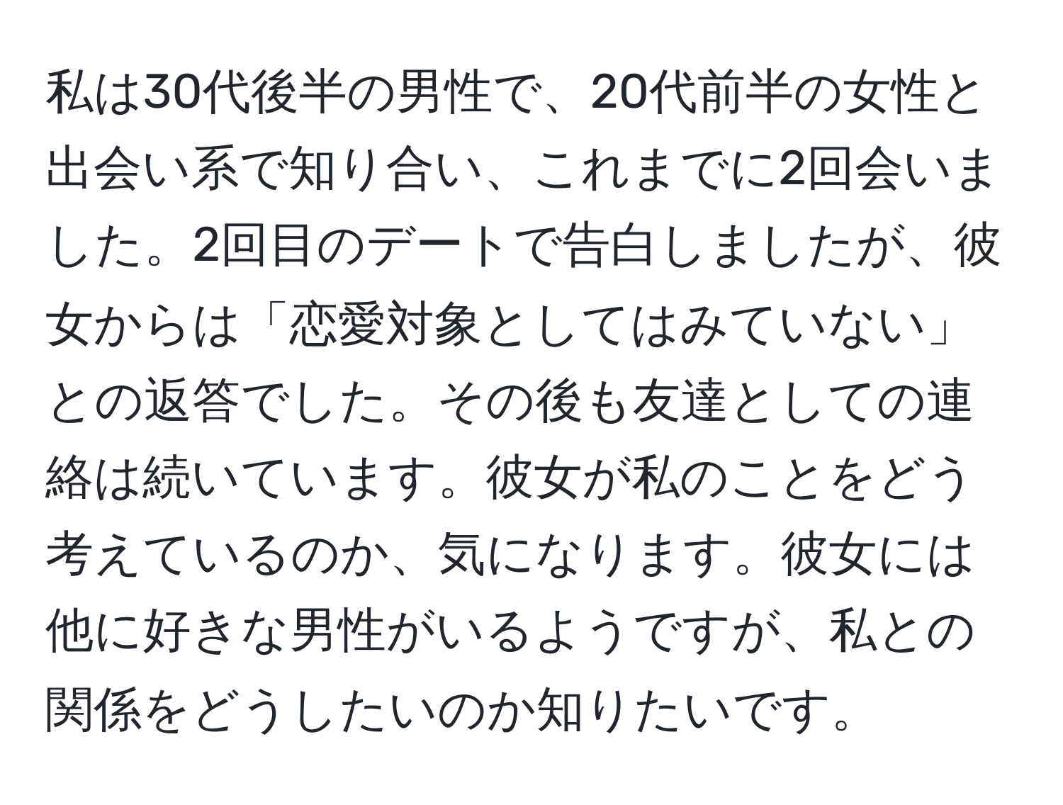 私は30代後半の男性で、20代前半の女性と出会い系で知り合い、これまでに2回会いました。2回目のデートで告白しましたが、彼女からは「恋愛対象としてはみていない」との返答でした。その後も友達としての連絡は続いています。彼女が私のことをどう考えているのか、気になります。彼女には他に好きな男性がいるようですが、私との関係をどうしたいのか知りたいです。