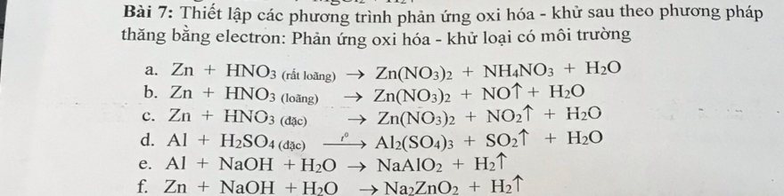 Thiết lập các phương trình phản ứng oxi hóa - khử sau theo phương pháp 
thăng bằng electron: Phản ứng oxi hóa - khử loại có môi trường 
a. Zn+HNO_3(ritloing)to Zn(NO_3)_2+NH_4NO_3+H_2O
b. Zn+HNO_3(loing)to Zn(NO_3)_2+NOuparrow +H_2O
c. Zn+HNO_3(dac)to Zn(NO_3)_2+NO_2uparrow +H_2O
d. Al+H_2SO_4(dic)xrightarrow rho Al_2(SO_4)_3+SO_2uparrow +H_2O
e. Al+NaOH+H_2Oto NaAlO_2+H_2uparrow
f. Zn+NaOH+H_2Oto Na_2ZnO_2+H_2uparrow