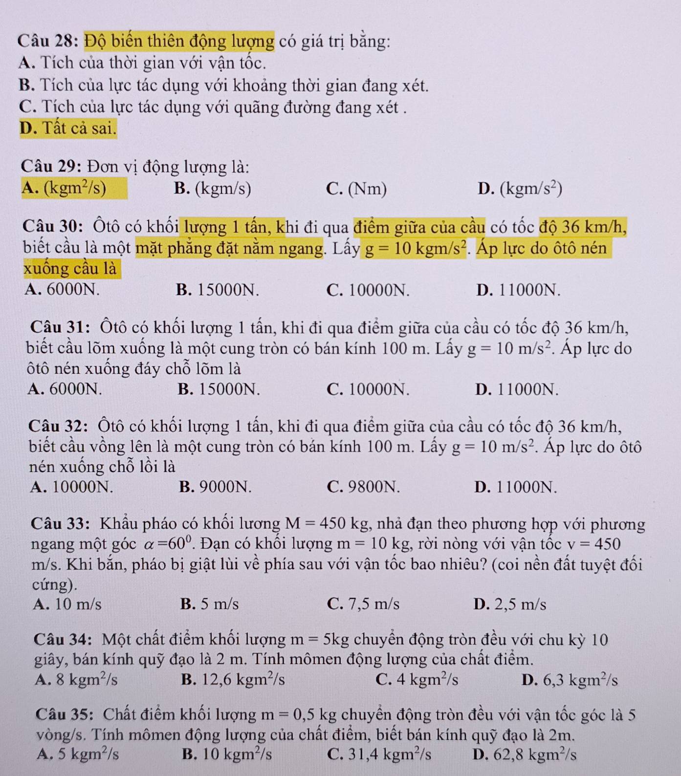 Độ biến thiên động lượng có giá trị bằng:
A. Tích của thời gian với vận tốc.
B. Tích của lực tác dụng với khoảng thời gian đang xét.
C. Tích của lực tác dụng với quãng đường đang xét .
D. Tất cả sai.
Câu 29: Đơn vị động lượng là:
A. kgm^2 I frac 7 B. (kgm/s) C. (Nm) D. (kgm/s^2)

Câu 30: Ôtô có khối lượng 1 tấn, khi đi qua điểm giữa của cầu có tốc độ 36 km/h,
biết cầu là một mặt phẳng đặt nằm ngang. Lấy g=10kgm/s^2. Áp lực do ôtô nén
xuống cầu là
A. 6000N. B. 15000N. C. 10000N. D. 11000N.
Câu 31: Ôtô có khối lượng 1 tấn, khi đi qua điểm giữa của cầu có tốc độ 36 km/h,
biết cầu lõm xuống là một cung tròn có bán kính 100 m. Lấy g=10m/s^2. Áp lực do
ôtô nén xuống đáy chỗ lõm là
A. 6000N. B. 15000N. C. 10000N. D. 11000N.
Câu 32: Ôtô có khối lượng 1 tấn, khi đi qua điểm giữa của cầu có tốc độ 36 km/h,
biết cầu vồng lên là một cung tròn có bản kính 100 m. Lấy g=10m/s^2. Áp lực do ôtô
nén xuống chỗ lồi là
A. 10000N. B. 9000N. C. 9800N. D. 11000N.
Câu 33: Khẩu pháo có khối lương M=450kg , nhả đạn theo phương hợp với phương
ngang một góc alpha =60^0. Đạn có khối lượng m=10kg , rời nòng với vận tốc v=450
m/s. Khi bắn, pháo bị giật lùi về phía sau với vận tốc bao nhiêu? (coi nền đất tuyệt đối
cứng).
A. 10 m/s B. 5 m/s C. 7,5 m/s D. 2,5 m/s
Câu 34: Một chất điểm khối lượng m=5kg chuyển động tròn đều với chu kỳ 10
giây, bán kính quỹ đạo là 2 m. Tính mômen động lượng của chất điểm.
A. 8kgm^2/s B. 12,6kgm^2/s C. 4kgm^2/s D. 6,3kgm^2/s
Câu 35: Chất điểm khối lượng m=0,5kg chuyển động tròn đều với vận twidehat O c góc là 5
vòng/s. Tính mômen động lượng của chất điểm, biết bán kính quỹ đạo là 2m.
A. 5kgm^2/s B. 10kgm^2/s C. 31,4kgm^2/s D. 62,8kgm^2/s