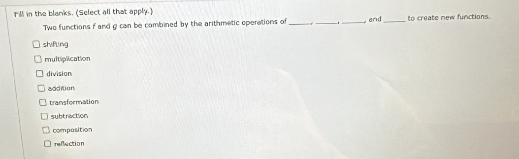 Fill in the blanks. (Select all that apply.)
Two functions f and g can be combined by the arithmetic operations of ___, and_ to create new functions.
shifting
multiplication
division
addition
transformation
subtraction
composition
reflection