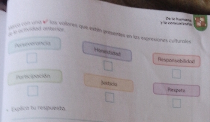 De lo humaña 
y le comunitaría 
de la actividad anteriar. vorca con una V² las valores que estén presentes en las expresiones culturales 
Perseverancia 
Honestidad 
□  
Responsabilidad 
Participación 
□  
Justicia 
□ 
Respeto 
□  
、 Explica tu respuesta.