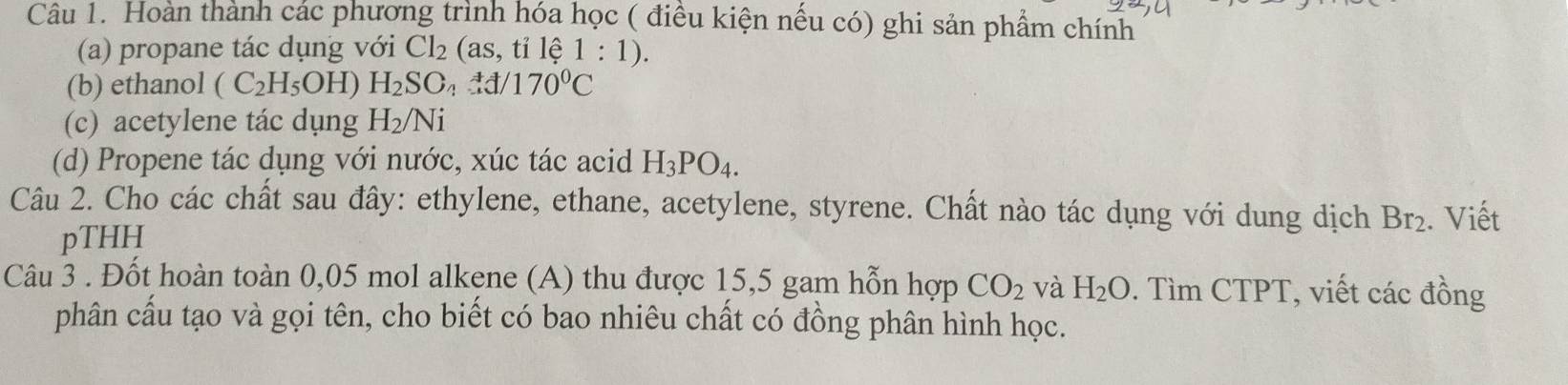 Hoàn thành các phương trình hóa học ( điều kiện nếu có) ghi sản phẩm chính 
(a) propane tác dụng với Cl_2(as,tile1:1). 
(b) ethanol (C_2H_5OH) H_2SO_4xlongequal to d/170°C
(c) acetylene tác dụng H_2/Ni
(d) Propene tác dụng với nước, xúc tác acid H_3PO_4. 
Câu 2. Cho các chất sau đây: ethylene, ethane, acetylene, styrene. Chất nào tác dụng với dung dịch Br_2. Viết 
pTHH 
Câu 3 . Đốt hoàn toàn 0,05 mol alkene (A) thu được 15,5 gam hỗn hợp CO_2 và H_2O. Tìm CTPT, viết các đồng 
phân cầu tạo và gọi tên, cho biết có bao nhiêu chất có đồng phân hình học.