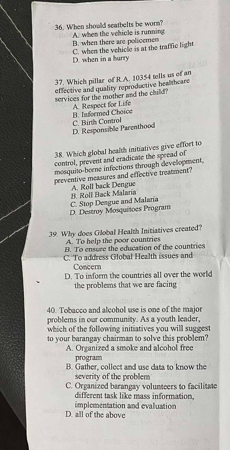 When should seatbelts be worn?
A. when the vehicle is running
B. when there are policemen
C. when the vehicle is at the traffic light
D. when in a hurry
37. Which pillar of R.A. 10354 tells us of an
effective and quality reproductive healthcare
services for the mother and the child?
A. Respect for Life
B. Informed Choice
C. Birth Control
D. Responsible Parenthood
38. Which global health initiatives give effort to
control, prevent and eradicate the spread of
mosquito-borne infections through development,
preventive measures and effective treatment?
A. Roll back Dengue
B. Roll Back Malaria
C. Stop Dengue and Malaria
D. Destroy Mosquitoes Program
39. Why does Global Health Initiatives created?
A. To help the poor countries
B. To ensure the education of the countries
C. To address Global Health issues and
Concern
D. To inform the countries all over the world
the problems that we are facing
40. Tobacco and alcohol use is one of the major
problems in our community. As a youth leader,
which of the following initiatives you will suggest
to your barangay chairman to solve this problem?
A. Organized a smoke and alcohol free
program
B. Gather, collect and use data to know the
severity of the problem
C. Organized barangay volunteers to facilitate
different task like mass information,
implementation and evaluation
D. all of the above