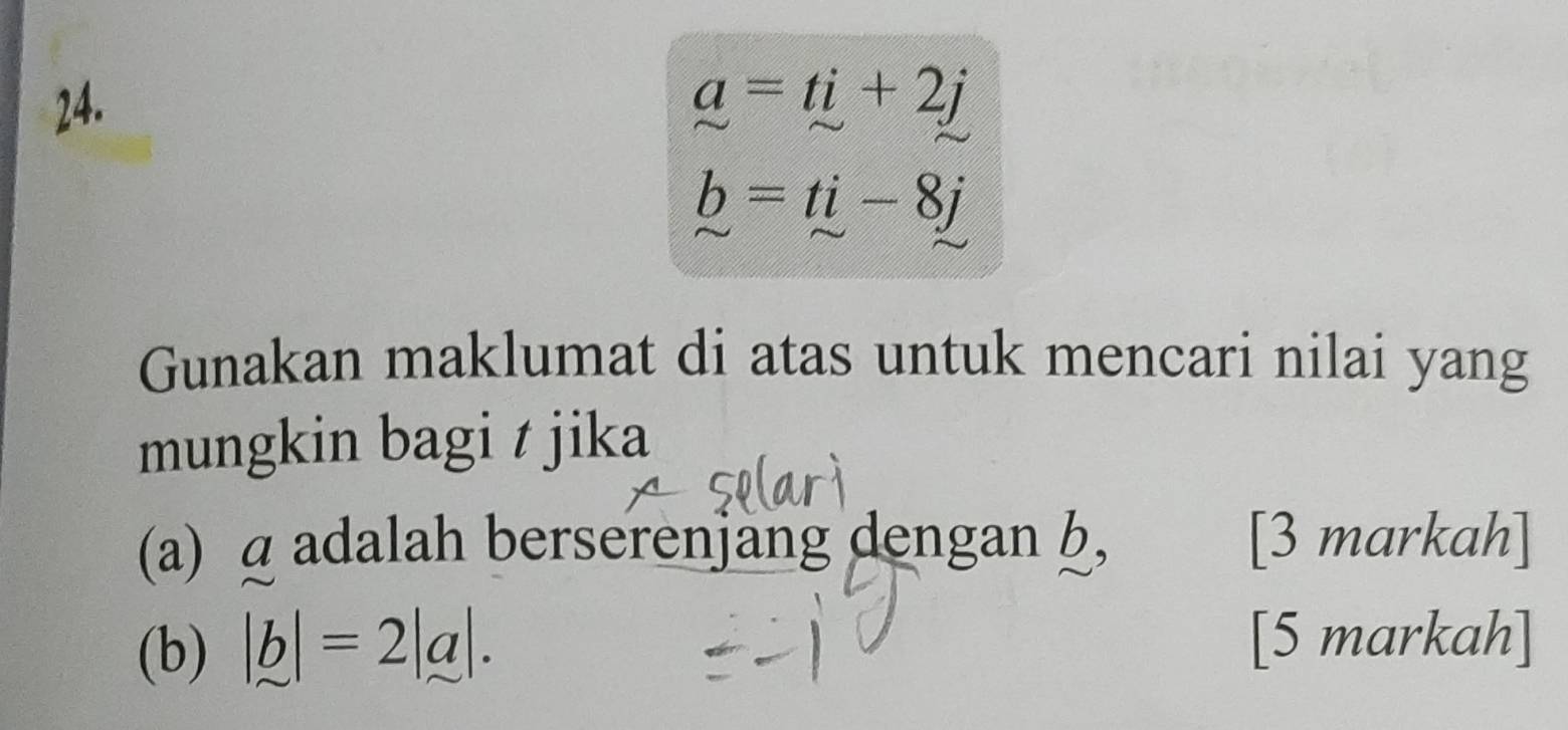 _ a=ti+2j
b=ti-8j
Gunakan maklumat di atas untuk mencari nilai yang 
mungkin bagi t jika 
(a) a adalah berserenjang dengan b, [3 markah] 
(b) |b|=2|a|. 
[5 markah]