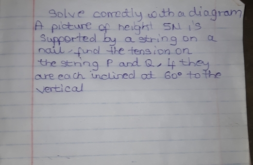 solve correctly wth a diagram 
A picture of height SN is 
Supported by a string on a 
nail find the tension on 
the string P and Q, 4 they 
are each inclined at 60° to the 
vertical