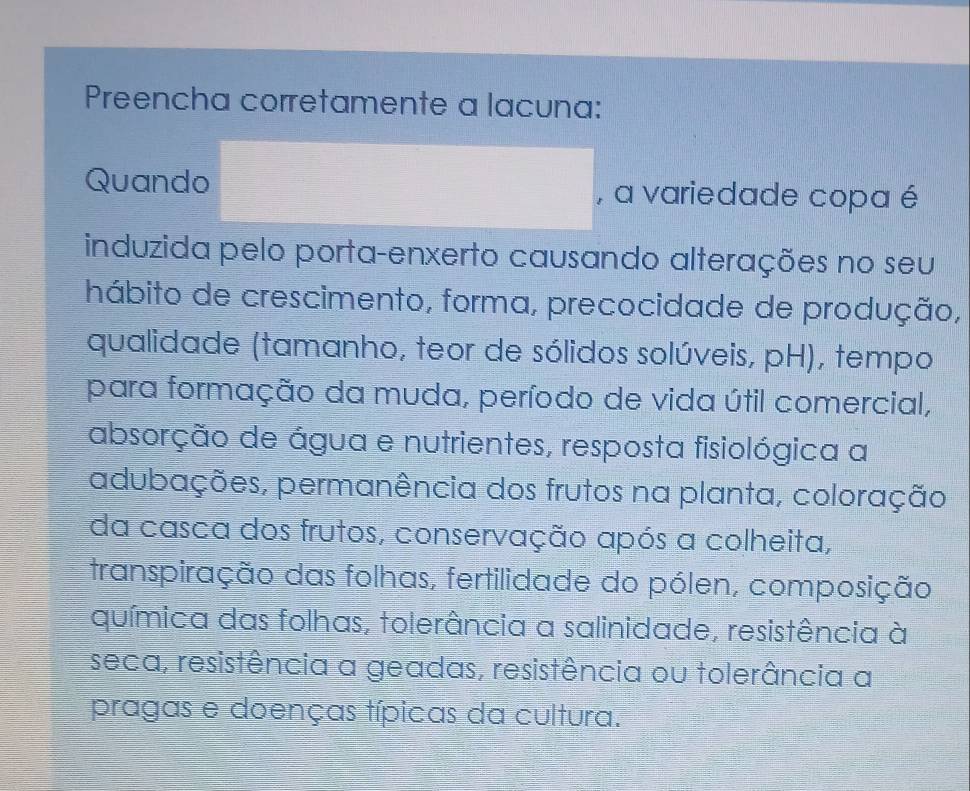 Preencha corretamente a lacuna: 
Quando , a variedade copa é 
induzida pelo porta-enxerto causando alterações no seu 
hábito de crescimento, forma, precocidade de produção, 
qualidade (tamanho, teor de sólidos solúveis, pH), tempo 
para formação da muda, período de vida útil comercial, 
absorção de água e nutrientes, resposta fisiológica a 
adubações, permanência dos frutos na planta, coloração 
da casca dos frutos, conservação após a colheita, 
transpiração das folhas, fertilidade do pólen, composição 
química das folhas, tolerância a salinidade, resistência à 
seca, resistência a geadas, resistência ou tolerância a 
pragas e doenças típicas da cultura.