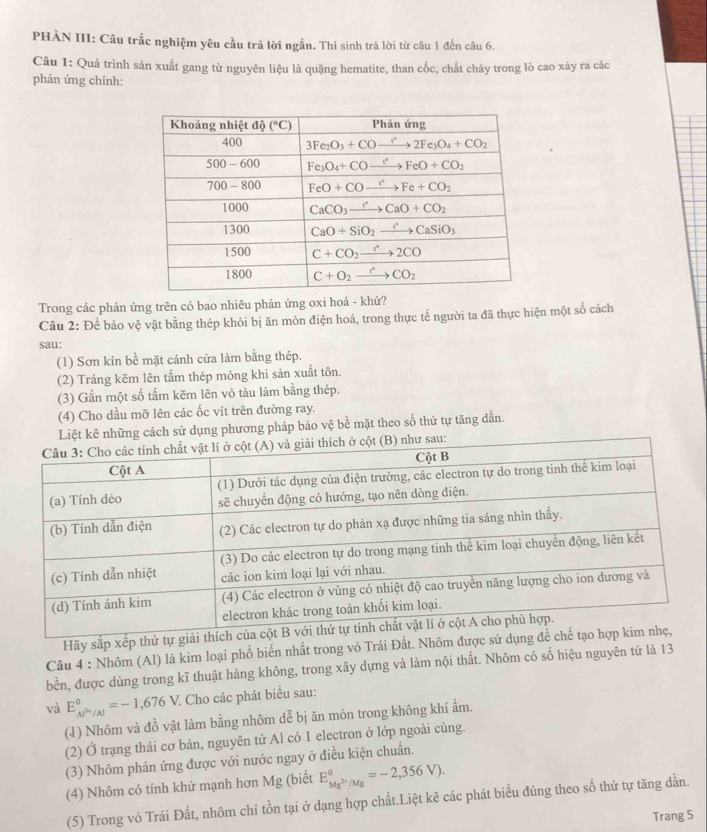 PHÀN III: Câu trắc nghiệm yêu cầu trã lời ngắn. Thí sinh trả lời từ câu 1 đến câu 6.
Câu 1: Quá trình sản xuất gang từ nguyên liệu là quặng hematite, than cốc, chất chảy trong lò cao xảy ra các
phản ứng chính:
Trong các phản ứng trên có bao nhiêu phản ứng oxi hoá - khử?
Câu 2: Để bảo vệ vật bằng thép khỏi bị ăn mòn điện hoá, trong thực tế người ta đã thực hiện một số cách
sau:
(1) Sơn kín bề mặt cánh cửa làm bằng thép.
(2) Tráng kẽm lên tấm thép mỏng khi sản xuất tôn.
(3) Gắn một số tấm kẽm lên vỏ tàu làm bằng thép.
(4) Cho dầu mỡ lên các ốc vít trên đường ray.
Liệt kê những cách sử dụng phương pháp bảo vệ bề mặt theo số thứ tự tăng dần.
Hãy sắp xếp thứ tự 
Câu 4 : Nhôm (Al) là kim loại phổ biến nhất trong vỏ Trái Đất. Nhôm được sử d
bền, được dùng trong kĩ thuật hàng không, trong xây dựng và làm nội thất. Nhôm có số hiệu nguyên tử là 13
và E_Al^(3+)/Al^0=-1,676V 7. Cho các phát biểu sau:
(1) Nhôm và đồ vật làm bằng nhôm dễ bị ăn mòn trong không khí ẩm.
(2) Ở trạng thái cơ bản, nguyên tử Al có 1 electron ở lớp ngoài cùng.
(3) Nhôm phản ứng được với nước ngay ở điều kiện chuẩn.
(4) Nhôm có tính khử mạnh hơn Mg (biết E_Mg^(2-)/Mg^0=-2,356V).
(5) Trong vỏ Trái Đất, nhôm chỉ tồn tại ở dạng hợp chất.Liệt kê các phát biểu đúng theo số thứ tự tăng dần.
Trang 5