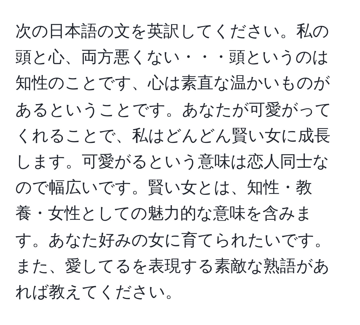 次の日本語の文を英訳してください。私の頭と心、両方悪くない・・・頭というのは知性のことです、心は素直な温かいものがあるということです。あなたが可愛がってくれることで、私はどんどん賢い女に成長します。可愛がるという意味は恋人同士なので幅広いです。賢い女とは、知性・教養・女性としての魅力的な意味を含みます。あなた好みの女に育てられたいです。また、愛してるを表現する素敵な熟語があれば教えてください。