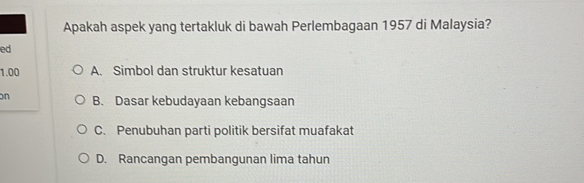 Apakah aspek yang tertakluk di bawah Perlembagaan 1957 di Malaysia?
ed
1.00 A. Simbol dan struktur kesatuan
on
B. Dasar kebudayaan kebangsaan
C. Penubuhan parti politik bersifat muafakat
D. Rancangan pembangunan lima tahun