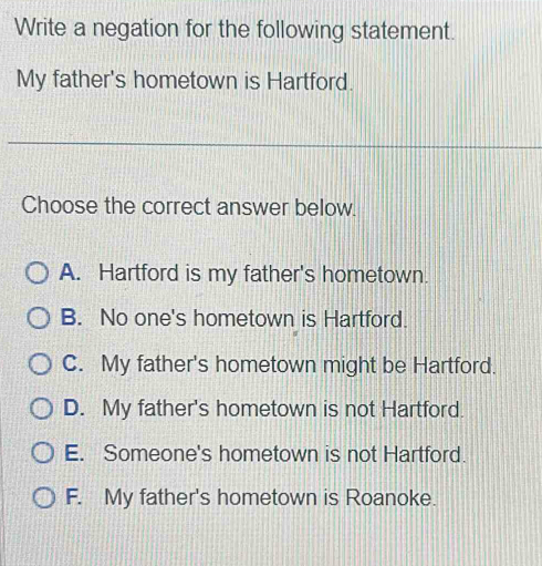 Write a negation for the following statement.
My father's hometown is Hartford.
Choose the correct answer below.
A. Hartford is my father's hometown.
B. No one's hometown is Hartford.
C. My father's hometown might be Hartford.
D. My father's hometown is not Hartford.
E. Someone's hometown is not Hartford.
F. My father's hometown is Roanoke.