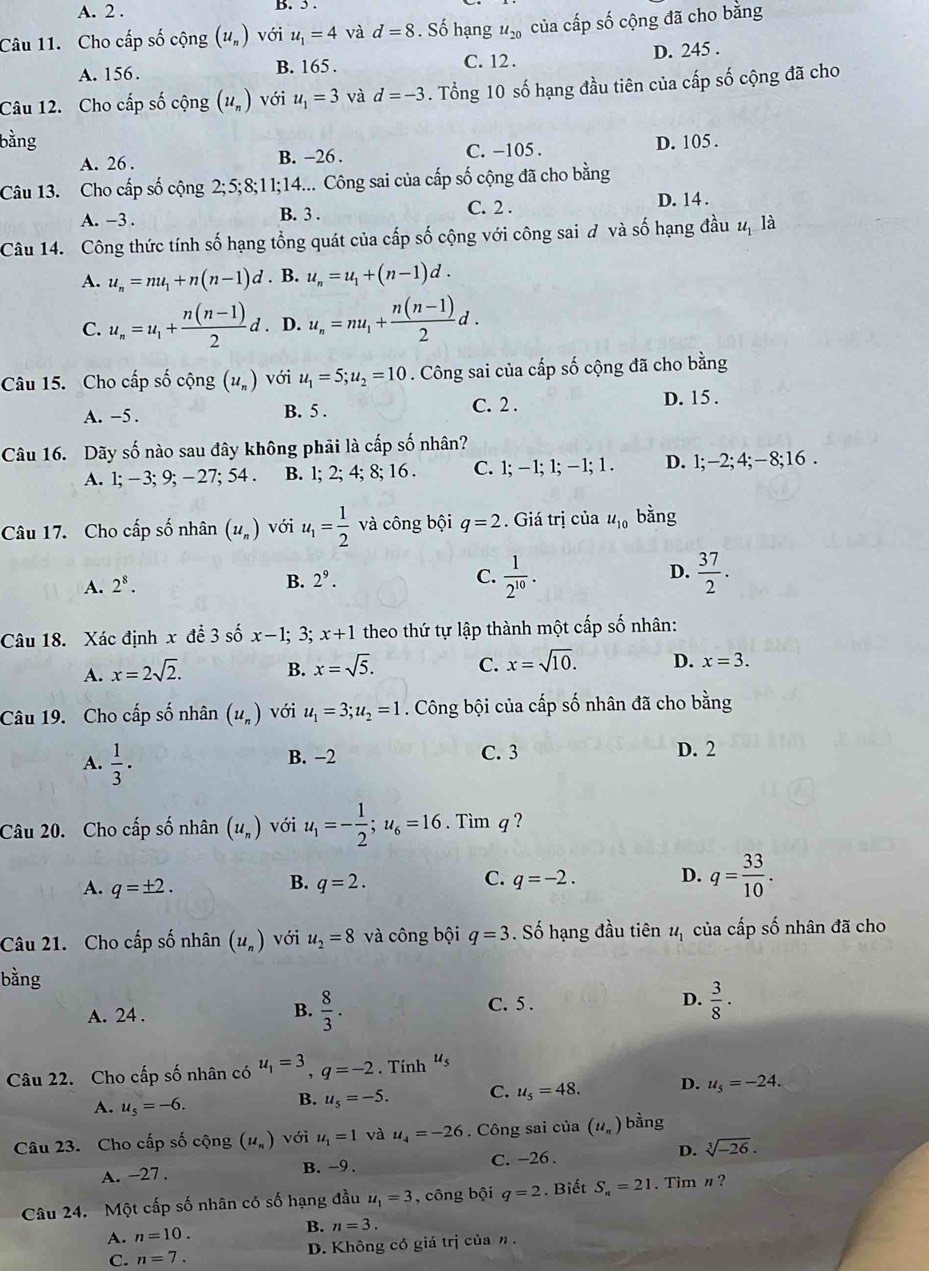 A. 2 . B. 5 .
Câu 11. Cho cấp số cộng (u_n) với u_1=4 và d=8. Số hạng u_20 của cấp số cộng đã cho bằng
A. 156. B. 165 . C. 12 . D. 245 .
Câu 12. Cho cấp số cộng (u_n) với u_1=3 và d=-3. Tổng 10 số hạng đầu tiên của cấp số cộng đã cho
bằng D. 105 .
A. 26 . B. -26 . C. −105 .
Câu 13. Cho cấp số cộng 2;5;8;11;14.... Công sai của cấp số cộng đã cho bằng
A. -3 . B. 3 . C. 2 . D. 14 .
Câu 14. Công thức tính số hạng tổng quát của cấp số cộng với công sai đ và số hạng đầu 2ị là
A. u_n=mu_1+n(n-1)d. B. u_n=u_1+(n-1)d.
C. u_n=u_1+ (n(n-1))/2 d. D. u_n=nu_1+ (n(n-1))/2 d.
Câu 15. Cho cấp số cộng (u_n) với u_1=5;u_2=10. Công sai của cấp số cộng đã cho bằng
A. -5. B. 5 . C. 2 . D. 15 .
Câu 16. Dãy số nào sau đây không phải là cấp số nhân?
A. 1;-3; 9; -27; 54 . B. l; 2; 4; 8; 16 . C. 1; −1; 1; - 1;1 . D. l;-2;4;-8;16 .
Câu 17. Cho cấp số nhân (u_n) với u_1= 1/2  và công bội q=2. Giá trị của u_10 bằng
A. 2^8. B. 2^9. C.  1/2^(10) . D.  37/2 .
Câu 18. Xác định x để 3 số x-1; 3; x+1 theo thứ tự lập thành một cấp số nhân:
A. x=2sqrt(2). B. x=sqrt(5). C. x=sqrt(10). D. x=3.
Câu 19. Cho cấp số nhân (u_n) với u_1=3;u_2=1. Công bội của cấp số nhân đã cho bằng
A.  1/3 ·
B. −2 C. 3 D. 2
Câu 20. Cho cấp số nhân (u_n) với u_1=- 1/2 ;u_6=16. Tim q?
A. q=± 2. q=2. q=-2. D. q= 33/10 .
B.
C.
Câu 21. Cho cấp số nhân (u_n) với u_2=8 và công bội q=3. Số hạng đầu tiên u_1 của cấp số nhân đã cho
bằng
A. 24 .
B.  8/3 .  3/8 ·
C. 5 . D.
Câu 22. Cho cấp số nhân có u_1=3,q=-2. Tính “s
A. u_5=-6.
B. u_5=-5. C. u_5=48. D. u_5=-24.
Câu 23. Cho cấp số cộng (1l_n) với u_1=1 và u_4=-26. Công sai của (u_n) bằng
A. -27 . B. -9 . C. -26 . D. sqrt[3](-26).
Câu 24. Một cấp số nhân có số hạng đầu u_1=3 , công bội q=2.  Biết S_a=21. Tim n ?
A. n=10.
B. n=3.
C. n=7. D. Không có giá trị của η .