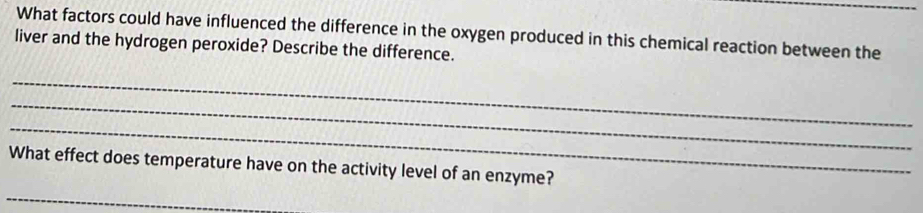 What factors could have influenced the difference in the oxygen produced in this chemical reaction between the 
liver and the hydrogen peroxide? Describe the difference. 
_ 
_ 
_ 
What effect does temperature have on the activity level of an enzyme? 
_