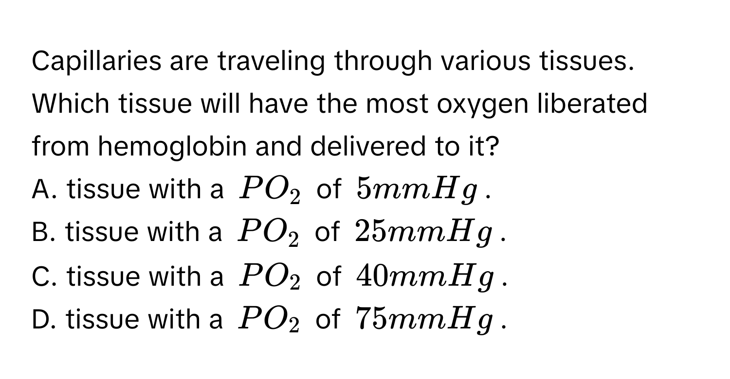 Capillaries are traveling through various tissues. Which tissue will have the most oxygen liberated from hemoglobin and delivered to it?
A. tissue with a $PO_2$ of $5 mmHg$.
B. tissue with a $PO_2$ of $25 mmHg$.
C. tissue with a $PO_2$ of $40 mmHg$.
D. tissue with a $PO_2$ of $75 mmHg$.