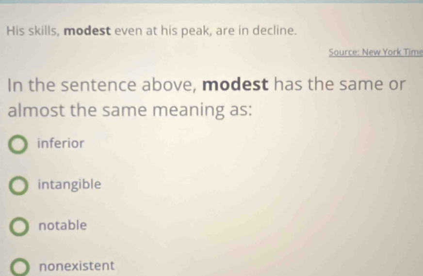 His skills, modest even at his peak, are in decline.
Source: New York Time
In the sentence above, modest has the same or
almost the same meaning as:
inferior
intangible
notable
nonexistent