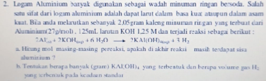 Logam Alumiaium banyak digunakan sebagai wadah minuman ringan bersoda. Salah 
satu sifat dari logam alumiaium adalah dapat larut dalam basa kuat ataupun dalam asam 
kuat. Bila anda melarutkan sebanyak 2,05 gram kaleng minuman ringan yang terbuat dari 
Aluminium(27g/mol) , 125mL larutan KOH 1,25 M dan terjadi reaksi sebagai berikut :
2Al_(O3)^(+OH)+2KOH_6ap+6H_2Oto 2KAl(OH)_4ap+3H_2
a Hiung mol masing-masing pereaksi, apakah di akhir reaksi masih terdapat sisa 
aluminium ? 
b. Tentukan berapa banyak (gran:) (Al(OH) yang terbeatuk dan berapa volume gas H_2
yang torbentuk pada keadaan standar