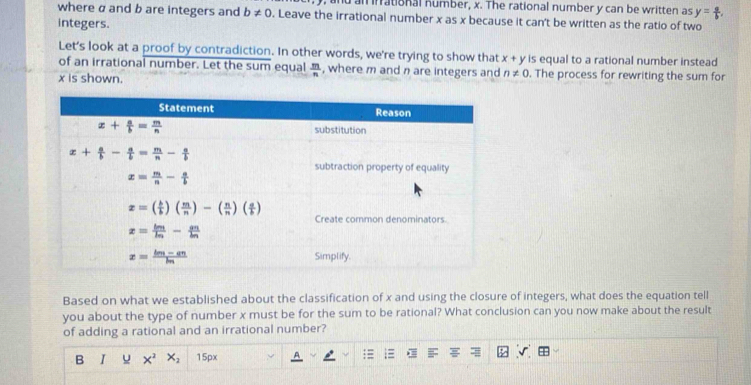 and an inrational number, x. The rational number y can be written as y= a/b .
where α and b are integers and b!= 0. Leave the irrational number x as x because it can't be written as the ratio of two
integers.
Let's look at a proof by contradiction. In other words, we're trying to show that x+y is equal to a rational number instead
of an irrational number. Let the sum equal  m/n  , where m and n are integers and n!= 0. The process for rewriting the sum for
x is shown.
Based on what we established about the classification of x and using the closure of integers, what does the equation tell
you about the type of number x must be for the sum to be rational? What conclusion can you now make about the result
of adding a rational and an irrational number?
B I x^2 x_2 15px