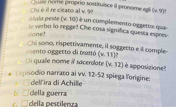 Quale nome proprio sostituisce il pronome egli (v.9)
Chi è il re citato al v. 9?
Mala peste (v. 10) è un complemento oggetto: qua-
le verbo lo regge? Che cosa significa questa espres-
sione?
Chi sono, rispettivamente, il soggetto e il comple-
mento oggetto di trattò (v.11) ?
. Di quale nome il sacerdote (v.12) è apposizione?
Eepisodio narrato ai vv. 12-52 spiega l'origine:
a l dell’ira di Achille
b. □ della guerra
c. □ della pestilenza