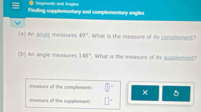 Segments and Angles 
Finding supplementary and complementary angles 
(a) An angle measures 49°. What is the measure of its complement? 
(b) An angle measures 146°. What is the measure of its supplement? 
measure of the complement: 
× 
measure of the supplement: □°