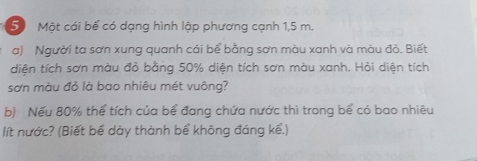 Một cái bể có dạng hình lập phương cạnh 1,5 m. 
a) Người ta sơn xung quanh cái bể bằng sơn màu xanh và màu đỏ. Biết 
diện tích sơn màu đỏ bằng 50% diện tích sơn màu xanh. Hỏi diện tích 
sơn màu đỏ là bao nhiêu mét vuông? 
b) Nếu 80% thể tích của bể đang chứa nước thì trong bể có bao nhiêu 
lít nước? (Biết bể dày thành bể không đáng kể.)