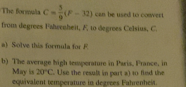 The formula C= 5/9 (F-32) can be used to convert 
from degrees Fahrenheit, F to degrees Celsius, C. 
a) Solve this formula for F
b) The average high temperature in Paris, France, in 
May is 20°C. Use the result in part a) to find the 
equivalent temperature in degrees Fahrenheit.