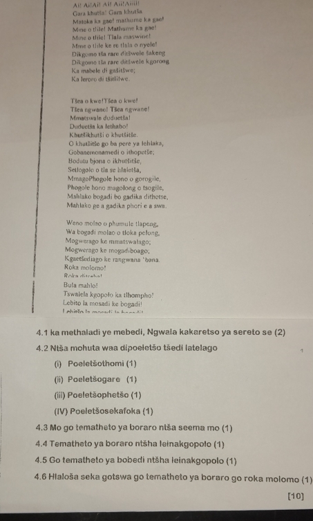 Ai! AilAï! Aï! Ai!Aiii!
Gara khutša' Gara khutša
Matoka ka gae! mathume ka gae!
Mine o thile! Mathume ka gae!
Mine o thile! Tlala maswine!
Mme o thile ke re tlala o nyele!
Dikgomo tša rare ditšwele šakeng
Dikgomo tša rare ditšwele kgorong
Ka mabele di gašitšwe;
Ka leroro di tšitlilwe.
Tšea o kwe!Tšea o kwe!
Tšea ngwanc! Tšca ngwane!
Mmatswale duductša!
Duduetša ka lethabo!
Khutšikhutši o khutšitše.
O khutšitše go ba pere ya Iehlaka,
Gobanemonamedi o ithoputše
Bodutu bjona o ikhutšitše,
Setlogolo o tla se hlaietša,
MmagoPhogole hono o gorogile,
Phogole hono magolong o tsogile,
Mahlako bogadi bo gadika dithetse,
Mahlako ge a gadika phori e a swa.
Weno molso o phumule tlapeng.
Wa bogadi molao o tloka pelong.
Mogwerago ke mmatswalago;
Mogwerago ke mogadiboago;
Kgaetšediago ke rangwana ‘bana.
Roka molomo!
RAka ditceha!
Bula mahlo!
Tswaiela kgopolo ka tlhompho!
Lebito la mosadi ke bogadi!
4.1 ka methaladi ye mebedi, Ngwala kakaretso ya sereto se (2)
4.2 Ntša mohuta waa dipoeletšo tšedi latelago
(i) Poeletšothomi (1)
(ii) Poeletšogare (1)
(iii) Poeletšophetšo (1)
(IV) Poeletšosekafoka (1)
4.3 Mo go tematheto ya boraro ntša seema mo (1)
4.4 Tematheto ya boraro ntšha leinakgopolo (1)
4.5 Go tematheto ya bobedi ntšha leinakgopolo (1)
4.6 Hialoša seka gotswa go tematheto ya boraro go roka molomo (1)
[10]