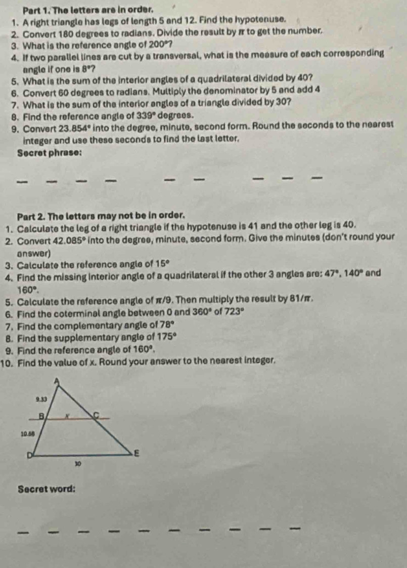 The letters are in order. 
1. A right triangle has legs of length 5 and 12. Find the hypotenuse. 
2. Convert 180 degrees to radians. Divide the result by π to get the number. 
3. What is the reference angle of 200°
4. If two parallel lines are cut by a transversal, what is the measure of each corresponding 
angle if one is 8° ? 
5. What is the sum of the interior angles of a quadrilateral divided by 40? 
6. Convert 60 degrees to radians. Multiply the denominator by 5 and add 4
7. What is the sum of the interior angles of a triangle divided by 30? 
8. Find the reference angle of 339° degrees. 
9. Convert 23.854° into the degree, minute, second form. Round the seconds to the nearest 
integer and use these seconds to find the last letter. 
Secret phrase: 
Part 2. The letters may not be in order. 
1. Calculate the leg of a right triangle if the hypotenuse is 41 and the other leg is 40. 
2. Convert 42.085° into the degree, minute, second form. Give the minutes (don't round your 
answer) 
3. Calculate the reference angle of 15°
4. Find the missing interior angle of a quadrilateral if the other 3 angles are: 47°, 140° and
160°. 
5. Calculate the reference angle of π/9. Then multiply the result by 81/π. 
6. Find the coterminal angle between 0 and 360° of 723°
7. Find the complementary angle of 78°
8. Find the supplementary angle of 175°
9. Find the reference angle of 160°. 
10. Find the value of x. Round your answer to the nearest integer. 
Secret word: