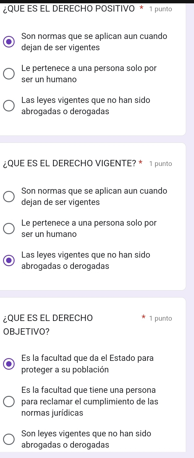 ¿QUE ES EL DERECHO POSITIVO * 1 punto
Son normas que se aplican aun cuando
dejan de ser vigentes
Le pertenece a una persona solo por
ser un humano
Las leyes vigentes que no han sido
abrogadas o derogadas
¿QUE ES EL DERECHO VIGENTE? * 1 punto
Son normas que se aplican aun cuando
dejan de ser vigentes
Le pertenece a una persona solo por
ser un humano
Las leyes vigentes que no han sido
abrogadas o derogadas
¿QUE ES EL DERECHO 1 punto
OBJETIVO?
Es la facultad que da el Estado para
proteger a su población
Es la facultad que tiene una persona
para reclamar el cumplimiento de las
normas jurídicas
Son leyes vigentes que no han sido
abrogadas o derogadas