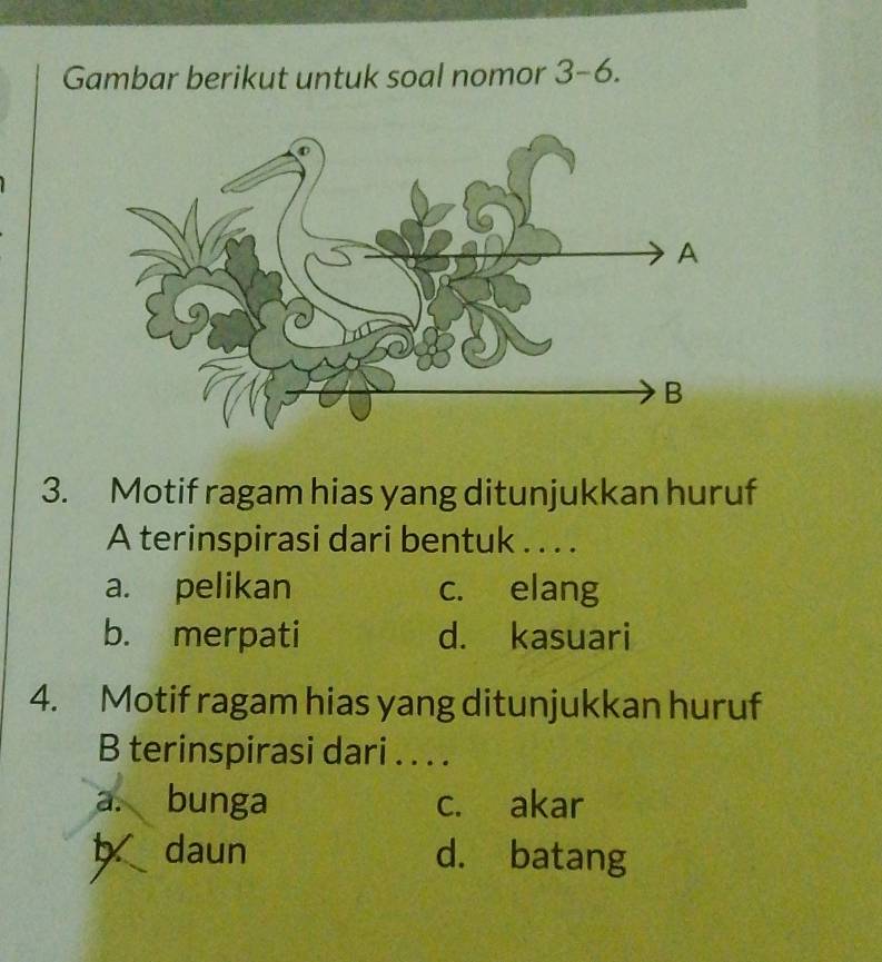 Gambar berikut untuk soal nomor 3-6. 
3. Motif ragam hias yang ditunjukkan huruf
A terinspirasi dari bentuk . . . .
a. pelikan c. elang
b. merpati d. kasuari
4. Motif ragam hias yang ditunjukkan huruf
B terinspirasi dari . . . .
a. bunga c. akar
b daun d. batang