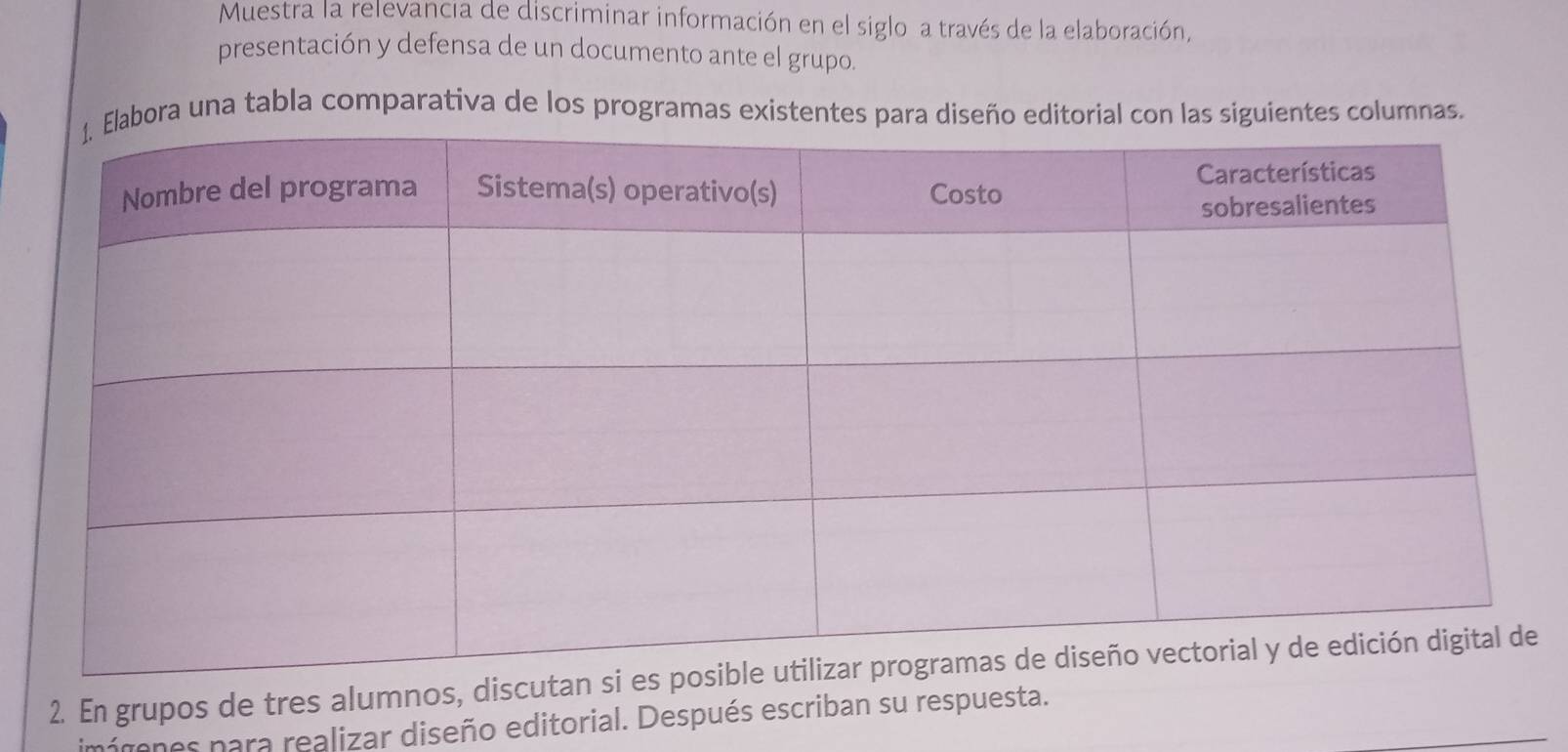 Muestra la relevancia de discriminar información en el siglo a través de la elaboración, 
presentación y defensa de un documento ante el grupo. 
ora una tabla comparativa de los programas existentes para diseño editorial con las siguientes columnas. 
2. En grupos de tres alumnos, discu 
imárones para realizar diseño editorial. Después escriban su respuesta.