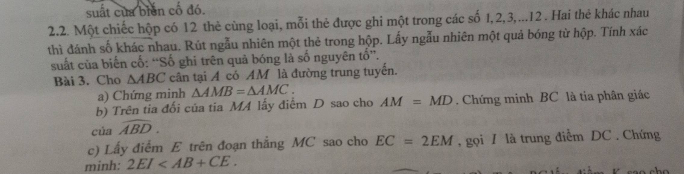 suất của biển cô đó. 
2.2. Một chiếc hộp có 12 thẻ cùng loại, mỗi thẻ được ghi một trong các số 1, 2, 3,...12 . Hai thẻ khác nhau 
thì đánh số khác nhau. Rút ngẫu nhiên một thẻ trong hộp. Lấy ngẫu nhiên một quả bóng từ hộp. Tính xác 
suất của biến cố: “Số ghi trên quả bóng là số nguyên tố”. 
Bài 3. Cho △ ABC cân tại A có AM là đường trung tuyến. 
a) Chứng minh △ AMB=△ AMC. 
b) Trên tia đối của tia MA lấy điểm D sao cho AM=MD. Chứng minh BC là tia phân giác 
của widehat ABD. 
c) Lấy điểm E trên đoạn thẳng MC sao cho EC=2EM , gọi I là trung điểm DC. Chứng 
minh: 2EI .