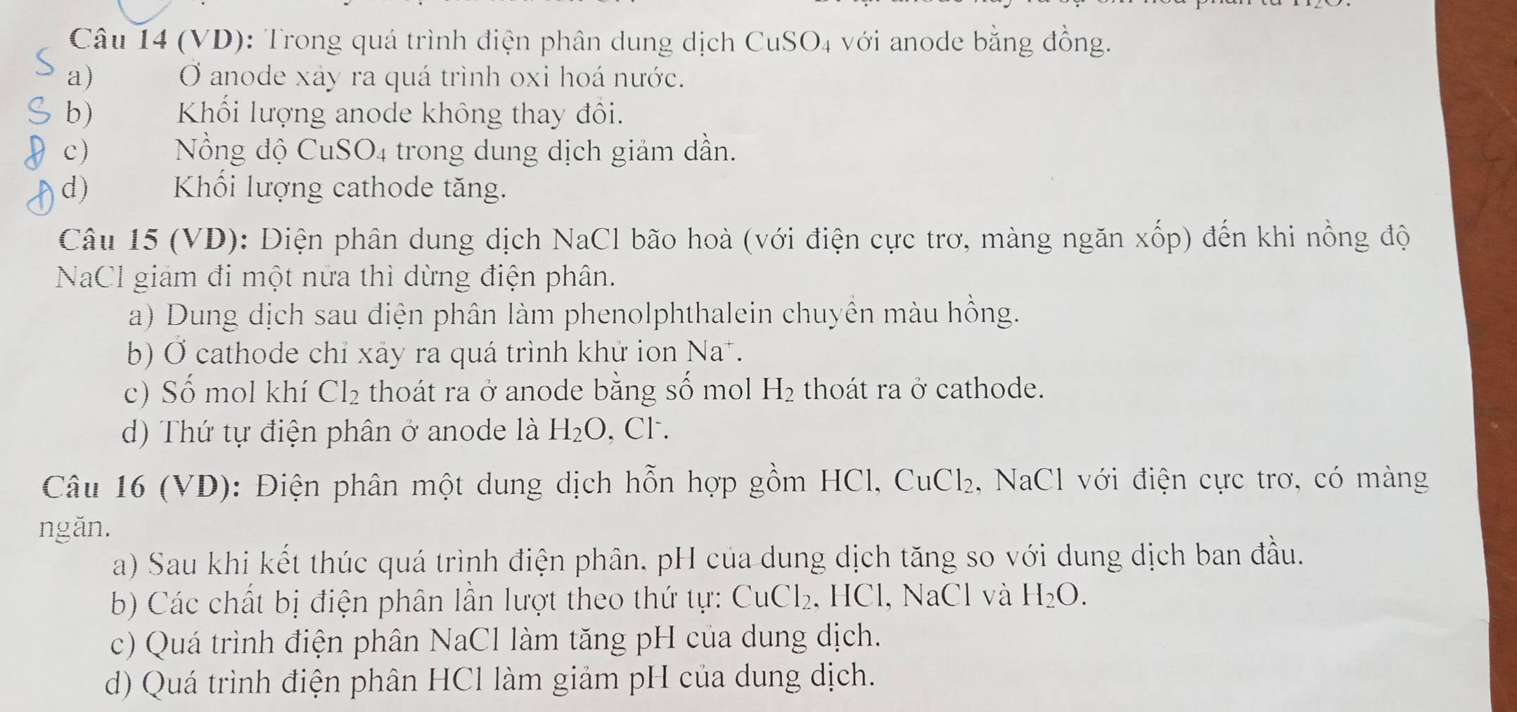 (VD): Trong quá trình điện phân dung dịch CuSO_4 với anode bằng đồng. 
a) O anode xáy ra quá trình oxi hoá nước. 
b) Khối lượng anode không thay đổi. 
c) Nồng độ CuSO4 trong dung dịch giảm dần. 
d) Khối lượng cathode tăng. 
Câu 15 (VD): Điện phân dung dịch NaCl bão hoà (với điện cực trơ, màng ngăn xốp) đến khi nồng độ 
NaCl giám đi một nữa thì dừng điện phân. 
a) Dung dịch sau điện phân làm phenolphthalein chuyền màu hồng. 
b) Ở cathode chỉ xãy ra quá trình khứ ion Na*. 
c) Số mol khí Cl_2 thoát ra ở anode bằng số mol H_2 thoát ra ở cathode. 
d) Thứ tự điện phân ở anode là H_2O , Cl . 
Câu 16 (VD): Điện phân một dung dịch hỗn hợp gồm HCl, 0 , NaCl với điện cực trơ, có màng CuCl_2
ngăn. 
a) Sau khi kết thúc quá trình điện phân. pH của dung dịch tăng so với dung dịch ban đầu. 
b Các chất bị điện phân lần lượt theo thứ tự 6 CuCl_2 , HCl, NaCl và H_2O. 
c) Quá trình điện phân NaCl làm tăng pH của dung dịch. 
d) Quá trình điện phân HCl làm giảm pH của dung dịch.