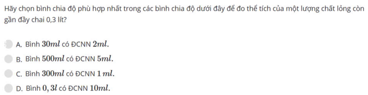 Hãy chọn bình chia độ phù hợp nhất trong các bình chia độ dưới đây để đo thể tích của một lượng chất lỏng còn
gần đầy chai 0,3 lít?
A. Bình 30ml có ĐCNN 2ml.
B. Bình 500ml có ĐCNN 5ml.
C. Bình 300ml có ĐCNN 1 ml.
D. Bình 0, 3l có ĐCNN 10ml.