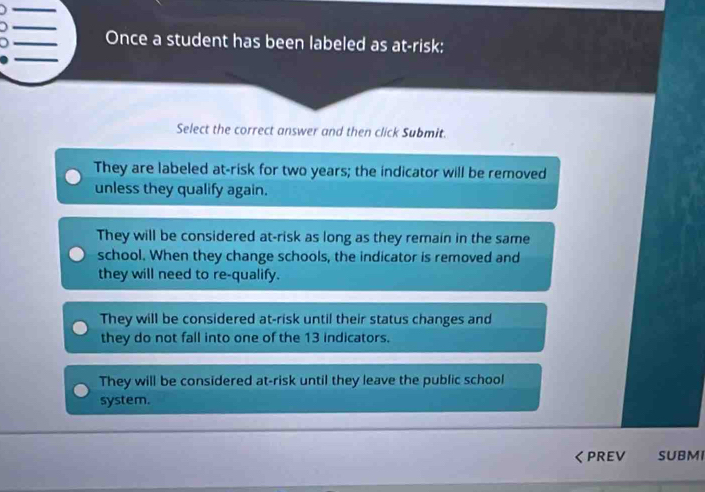 Once a student has been labeled as at-risk:
Select the correct answer and then click Submit.
They are labeled at-risk for two years; the indicator will be removed
unless they qualify again.
They will be considered at-risk as long as they remain in the same
school. When they change schools, the indicator is removed and
they will need to re-qualify.
They will be considered at-risk until their status changes and
they do not fall into one of the 13 indicators.
They will be considered at-risk until they leave the public school
system.
くPREV SUBMI