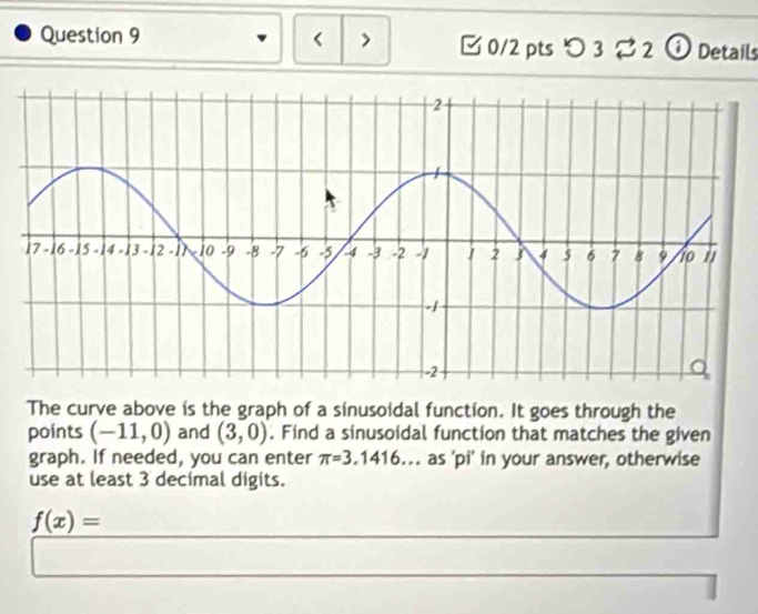 < > [ 0/2 pts つ 3 2 ⓘ Details 
The curve above is the graph of a sinusoidal function. It goes through the 
points (-11,0) and (3,0). Find a sinusoidal function that matches the given 
graph. If needed, you can enter π =3.1416 as 'pi' in your answer, otherwise 
use at least 3 decimal digits.
f(x)=