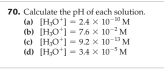 Calculate the pH of each solution. 
(a) [H_3O^+]=2A* 10^(-10)M
(c) (b) [H_3O^+]=7.6* 10^(-2)M
[H_1O^+]=9.2* 10^(-13)M
(d) [H_3O^+]=3.4* 10^(-3)M