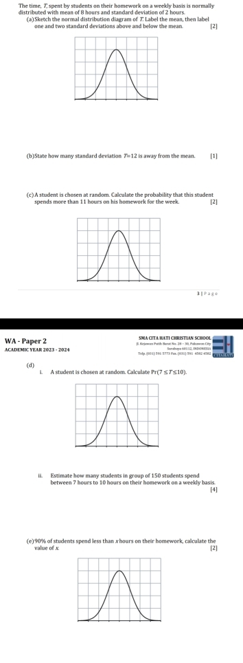 The time, 7; spent by students on their homework on a weekly basis is normally 
distributed with mean of 8 hours and standard deviation of 2 hours. 
(a) Sketch the normal distribution diagram of 7 : Label the mean, then label 
one and two standard deviations above and below the mean. [2] 
(b)State how many standard deviation T=12 is away from the mean. [1] 
(c) A student is chosen at random. Calculate the probability that this student 
[2] 
1^2|| 
WA - Paper 2 SMA CITA HATI CHRISTIAN SCHOOL 
ACADEMIC YEAR 2023 - 2024 E. Kojewan Putín Baral Nm. 28 - 30, Paknnwon City 
(d) 
i. A student is chosen at random. Calculate Pr (7 ≤ 7≤10) 
il. Estimate how many students in group of 150 students spend 
between 7 hours to 10 hours on their homework on a weekly basis. 
[4] 
(e) 90% of students spend less than x hours on their homework, calculate the 
value of x [2]