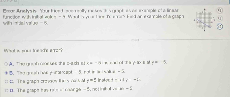 Error Analysis Your friend incorrectly makes this graph as an example of a linear
function with initial value - 5. What is your friend's error? Find an example of a graph
with initial value - 5.
B
What is your friend's error?
A. The graph crosses the x-axis at x=-5 instead of the y-axis at y=-5.
B. The graph has y-intercept -5, not initial value -5.
C. The graph crosses the y-axis at y=5 instead of at y=-5.
D. The graph has rate of change - 5, not initial value - 5.