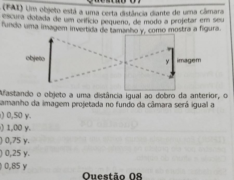 (FAI) Um objeto está a uma certa distância diante de uma câmara
escura dotada de um orifício pequeno, de modo a projetar em seu
fundo uma imagem invertida de tamanho y, como mostra a figura.
objeto 
Afastando o objeto a uma distância igual ao dobro da anterior, o
amanho da imagem projetada no fundo da câmara será igual a
) 0,50 γ.
) 1,00 y.
) 0,75 y.
) 0,25 y.
0,85 y
Ouestão 08