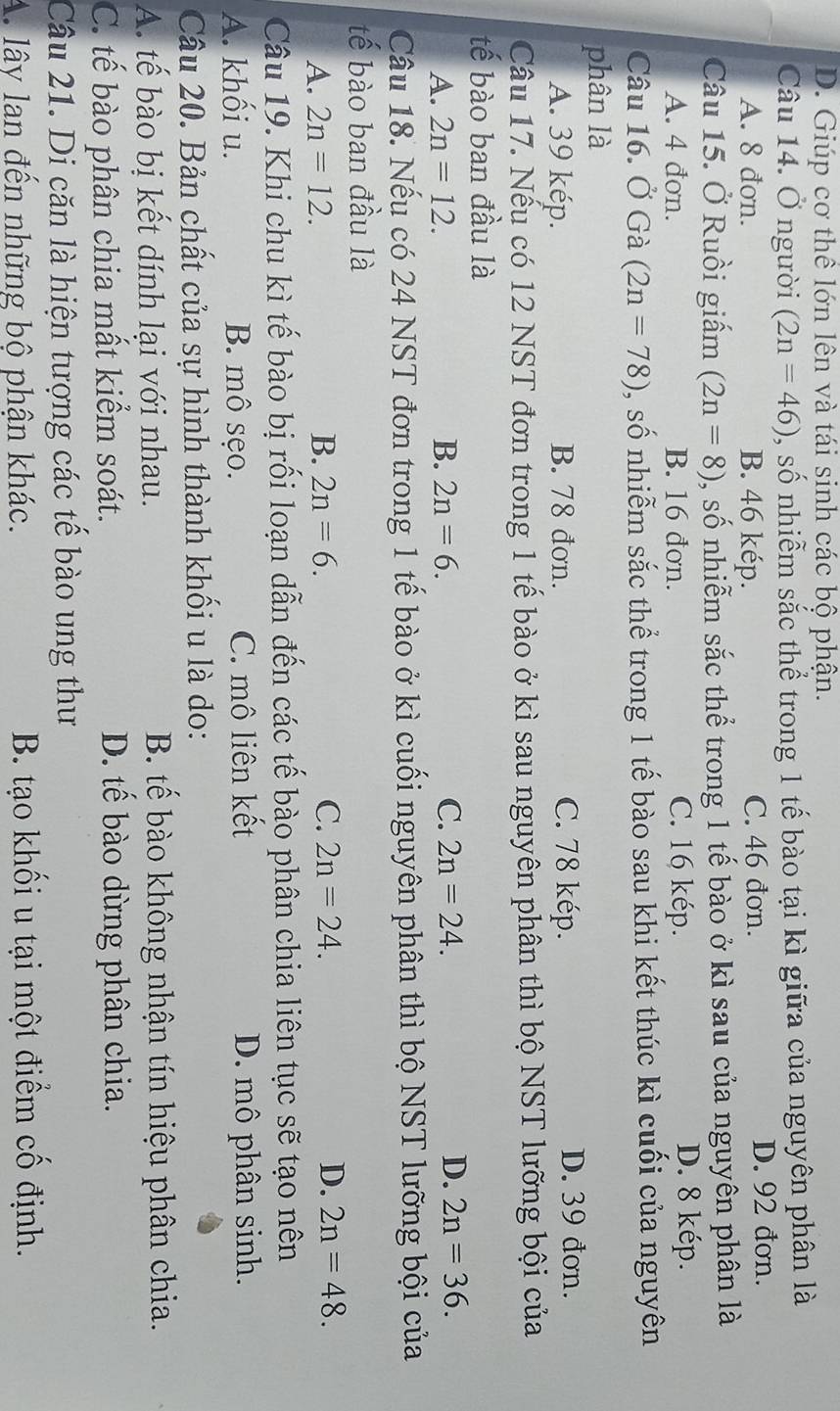 D. Giúp cơ thể lớn lên và tái sinh các bộ phận.
Câu 14. Ở người (2n=46) , số nhiễm sắc thể trong 1 tế bào tại kì giữa của nguyên phân là
A. 8 đơn. B. 46 kép. C. 46 đơn. D. 92 đơn.
Câu 15. Ở Ruồi giấm (2n=8) , số nhiễm sắc thể trong 1 tế bào ở kì sau của nguyên phân là
A. 4 đơn. B. 16 đơn. C. 16 kép.
D. 8 kép.
Câu 16. Ở Gà (2n=78) 0, số nhiễm sắc thể trong 1 tế bào sau khi kết thúc kì cuối của nguyên
phân là
A. 39 kép. B. 78 đơn. C. 78 kép. D. 39 đơn.
Câu 17. Nếu có 12 NST đơn trong 1 tế bào ở kì sau nguyên phân thì bộ NST lưỡng bội của
tế bào ban đầu là
A. 2n=12. B. 2n=6. C. 2n=24. D. 2n=36.
Câu 18. Nếu có 24 NST đơn trong 1 tế bào ở kì cuối nguyên phân thì bộ NST lưỡng bội của
tế bào ban đầu là
A. 2n=12. B. 2n=6. C. 2n=24. D. 2n=48.
Câu 19. Khi chu kì tế bào bị rối loạn dẫn đến các tế bào phân chia liên tục sẽ tạo nên
A. khối u. B. mô sẹo. C. mô liên kết D. mô phân sinh.
Câu 20. Bản chất của sự hình thành khối u là do:
A. tế bào bị kết dính lại với nhau. B. tế bào không nhận tín hiệu phân chia.
C. tế bào phân chia mất kiểm soát. D. tế bào dừng phân chia.
Câu 21. Di căn là hiện tượng các tế bào ung thư
A. lây lan đến những bộ phân khác. B. tạo khối u tại một điểm cố định.